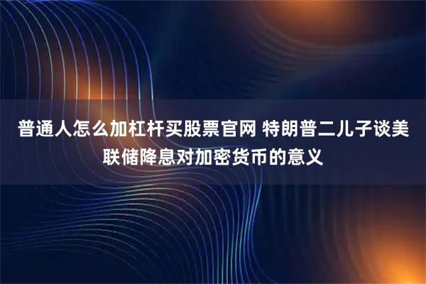 普通人怎么加杠杆买股票官网 特朗普二儿子谈美联储降息对加密货币的意义