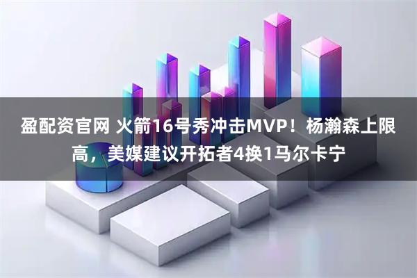 盈配资官网 火箭16号秀冲击MVP！杨瀚森上限高，美媒建议开拓者4换1马尔卡宁