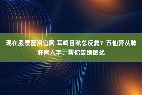现在股票配资官网 耳鸣目眩总反复？五仙膏从脾肝肾入手，帮你告别困扰