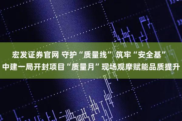 宏发证券官网 守护“质量线” 筑牢“安全基” 中建一局开封项目“质量月”现场观摩赋能品质提升