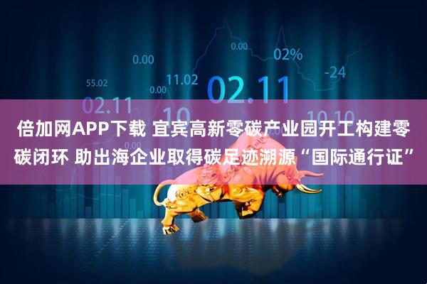 倍加网APP下载 宜宾高新零碳产业园开工构建零碳闭环 助出海企业取得碳足迹溯源“国际通行证”