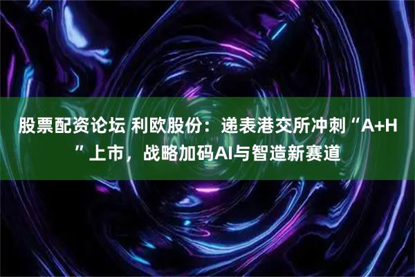 股票配资论坛 利欧股份：递表港交所冲刺“A+H”上市，战略加码AI与智造新赛道