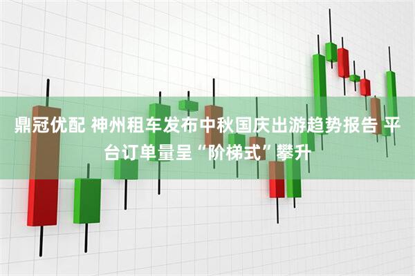 鼎冠优配 神州租车发布中秋国庆出游趋势报告 平台订单量呈“阶梯式”攀升