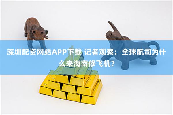 深圳配资网站APP下载 记者观察:全球航司为什么来海南修飞机?