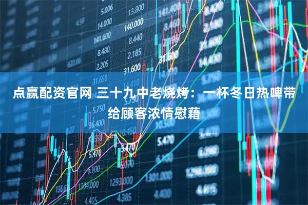 点赢配资官网 三十九中老烧烤：一杯冬日热啤带给顾客浓情慰藉