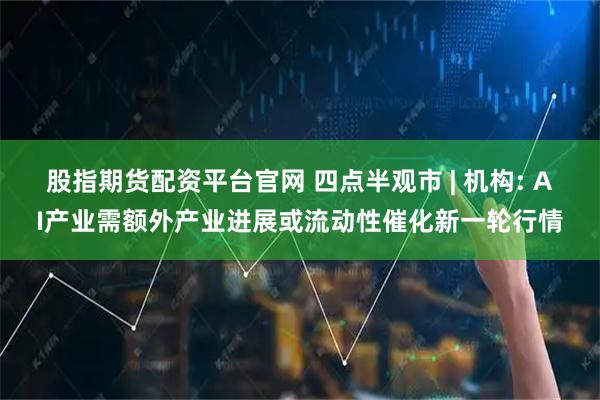 股指期货配资平台官网 四点半观市 | 机构: AI产业需额外产业进展或流动性催化新一轮行情