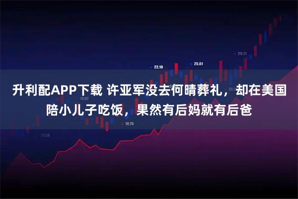 升利配APP下载 许亚军没去何晴葬礼,却在美国陪小儿子吃饭,果然有后妈就有后爸