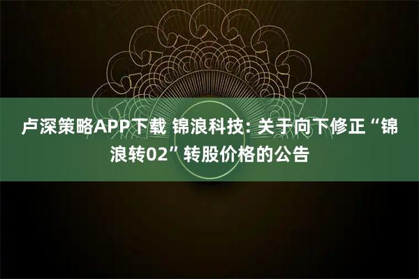 卢深策略APP下载 锦浪科技: 关于向下修正“锦浪转02”转股价格的公告