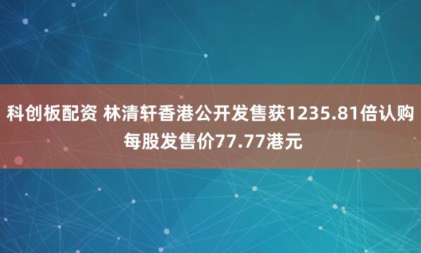 科创板配资 林清轩香港公开发售获1235.81倍认购 每股发售价77.77港元