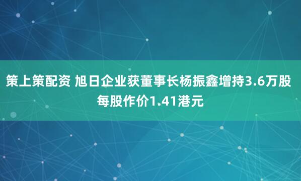 策上策配资 旭日企业获董事长杨振鑫增持3.6万股 每股作价1.41港元