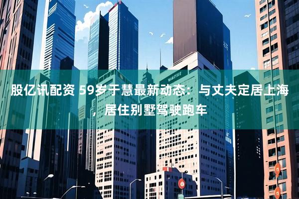 股亿讯配资 59岁于慧最新动态：与丈夫定居上海，居住别墅驾驶跑车