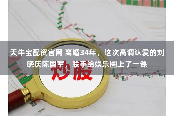 天牛宝配资官网 离婚34年，这次高调认爱的刘晓庆陈国军，联手给娱乐圈上了一课