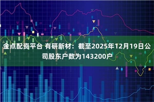金点配资平台 有研新材：截至2025年12月19日公司股东户数为143200户