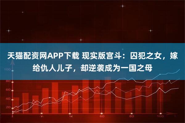 天猫配资网APP下载 现实版宫斗：囚犯之女，嫁给仇人儿子，却逆袭成为一国之母