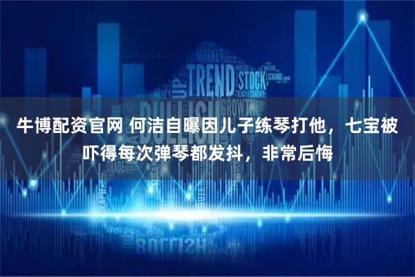 牛博配资官网 何洁自曝因儿子练琴打他，七宝被吓得每次弹琴都发抖，非常后悔