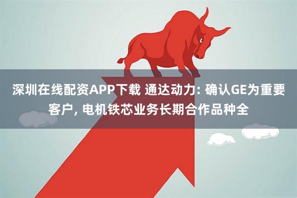 深圳在线配资APP下载 通达动力: 确认GE为重要客户, 电机铁芯业务长期合作品种全