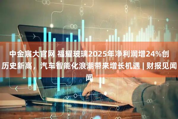中金宸大官网 福耀玻璃2025年净利润增24%创历史新高，汽车智能化浪潮带来增长机遇 | 财报见闻