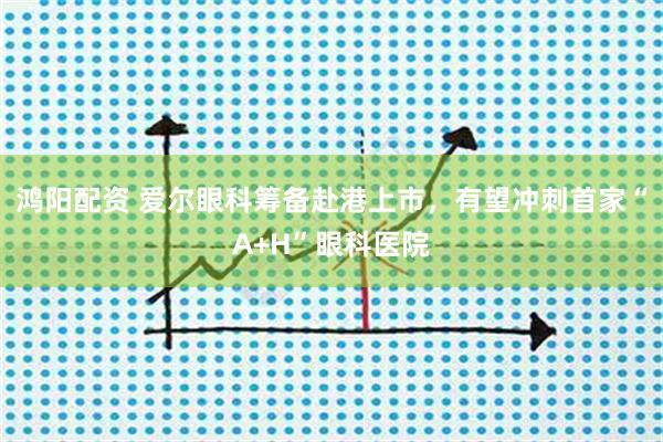 鸿阳配资 爱尔眼科筹备赴港上市，有望冲刺首家“A+H”眼科医院