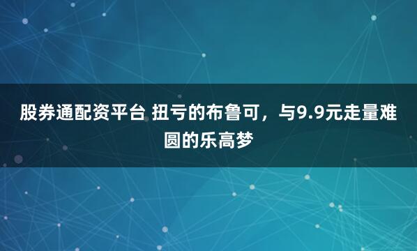 股券通配资平台 扭亏的布鲁可，与9.9元走量难圆的乐高梦