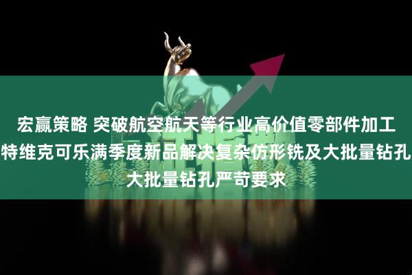 宏赢策略 突破航空航天等行业高价值零部件加工局限,山特维克可乐满季度新品解决复杂仿形铣及大批量钻孔严苛要求