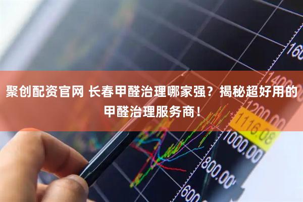 聚创配资官网 长春甲醛治理哪家强?揭秘超好用的甲醛治理服务商!