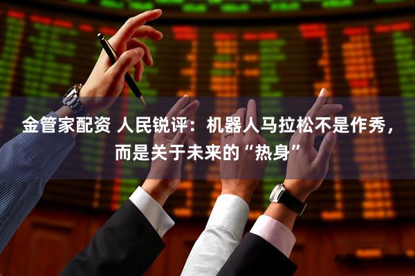 金管家配资 人民锐评：机器人马拉松不是作秀，而是关于未来的“热身”
