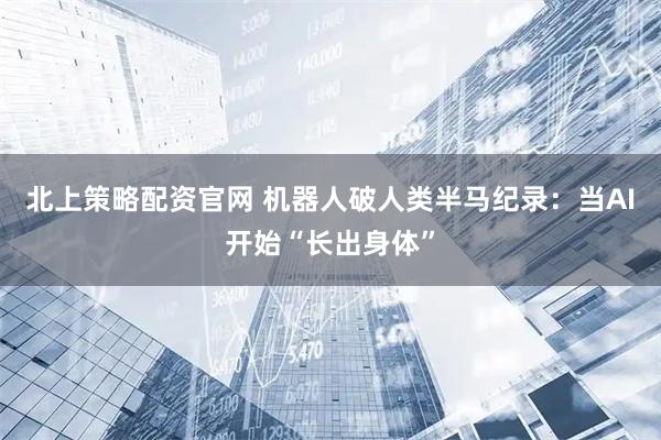 北上策略配资官网 机器人破人类半马纪录：当AI开始“长出身体”