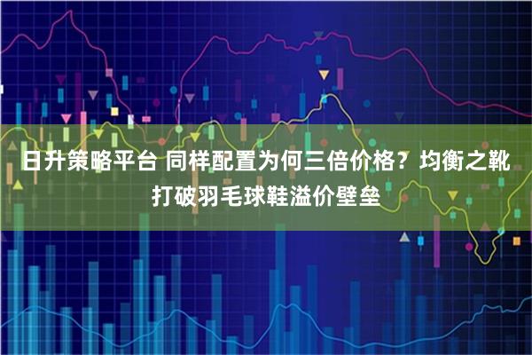 日升策略平台 同样配置为何三倍价格？均衡之靴打破羽毛球鞋溢价壁垒