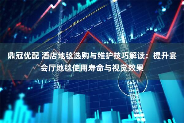 鼎冠优配 酒店地毯选购与维护技巧解读：提升宴会厅地毯使用寿命与视觉效果