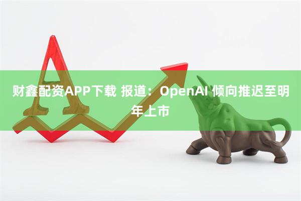 财鑫配资APP下载 报道:OpenAI 倾向推迟至明年上市