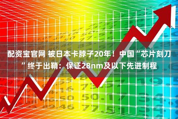 配资宝官网 被日本卡脖子20年！中国“芯片刻刀”终于出鞘：保证28nm及以下先进制程