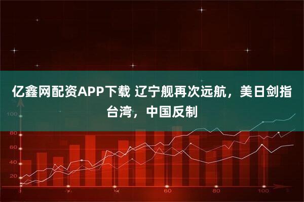 亿鑫网配资APP下载 辽宁舰再次远航，美日剑指台湾，中国反制