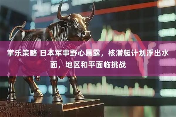 掌乐策略 日本军事野心暴露，核潜艇计划浮出水面，地区和平面临挑战