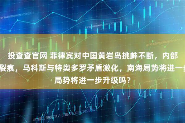 投查查官网 菲律宾对中国黄岩岛挑衅不断，内部政策出现裂痕，马科斯与特奥多罗矛盾激化，南海局势将进一步升级吗？